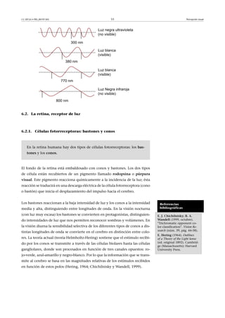 CC-BY-SA • PID_00191345 53 Percepción visual
6.2. La retina, receptor de luz
6.2.1. Células fotorreceptoras: bastones y conos
En la retina humana hay dos tipos de células fotorreceptoras: los bas-
tones y los conos.
El fondo de la retina está embaldosado con conos y bastones. Los dos tipos
de célula están recubiertos de un pigmento llamado rodopsina o púrpura
visual. Este pigmento reacciona químicamente a la incidencia de la luz; ésta
reacción se traducirá en una descarga eléctrica de la célula fotorreceptora (cono
o bastón) que inicia el desplazamiento del impulso hacia el cerebro.
Los bastones reaccionan a la baja intensidad de luz y los conos a la intensidad
media y alta, distinguiendo entre longitudes de onda. En la visión nocturna
(con luz muy escasa) los bastones se convierten en protagonistas, distinguien-
do intensidades de luz que nos permiten reconocer sombras y volúmenes. En
la visión diurna la sensibilidad selectiva de los diferentes tipos de conos a dis-
tintas longitudes de onda se convierte en el cerebro en distinción entre colo-
res. La teoría actual (teoría Helmholtz-Hering) sostiene que el estímulo recibi-
do por los conos se transmite a través de las células biolares hasta las células
gangliolares, donde son procesados en función de tres canales opuestos: ro-
jo-verde, azul-amarillo y negro-blanco. Por lo que la información que se trans-
mite al cerebro se basa en las magnitudes relativas de los estímulos recibidos
en función de estos polos (Hering, 1964; Chichilnisky y Wandell, 1999).
Referencias
bibliográficas
E.�J.�Chichilnisky;�B.�A.
Wandell (1999, octubre).
"Trichromatic opponent co-
lor classification". Vision Re-
search (núm. 39, pág. 44-58).
E.�Hering (1964). Outlines
of a Theory of the Light Sense
(ed. original 1892). Cambrid-
ge (Massachusetts): Harvard
University Press.
 