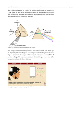 CC-BY-SA • PID_00191345 58 Percepción visual
Isaac Newton descubrió en 1666 –y lo publicaría más tarde en su Optiks en
1704– que si un rayo de luz blanca incide sobre un prisma transparente la re-
fracción inicial de la luz y su reflexión en la otra cara del prisma descomponen
la luz en los distintos colores del espectro.
Refracción de la luz en un cristal y descomposición al incidir sobre un prisma
Si el cuerpo es sólo semitransparente, o sea, está coloreado con algún tipo
de pigmento; éste absorbe parte de la luz y no todas las longitudes de onda
llegan a traspasarlo. El cuerpo semitransparente está actuando como filtro. A
continuación podéis experimentar en una simulación qué ocurre con la luz
con combinaciones de filtros distintos.
Probad qué pasa con distintas combinaciones de filtros. Clicando los botones-pestaña podéis añadir o
quitar un filtro amarillo, cian o magenta y combinarlos entre sí.
 