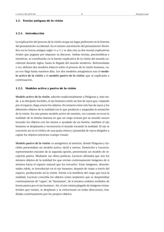 CC-BY-SA • PID_00191345 6 Percepción visual
1.2. Teorías antiguas de la visión
1.2.1. Introducción
La explicación del proceso de la visión ocupa un lugar preferente en la historia
del pensamiento occidental. En el mismo nacimiento del pensamiento filosó-
fico en la Grecia antigua (siglo VI a. C.) se dan cita ya dos teorías explicativas
rivales que pugnan por imponer su discurso. Ambas teorías, precientíficas e
intuitivas, se constituirán en la fuente explicativa de la visión del mundo oc-
cidental durante siglos, hasta la llegada del mundo moderno. Reformuladas
o no, definen dos modelos básicos sobre el proceso de la visión humana, cu-
yo eco llega hasta nuestros días. Los dos modelos antagónicos son el mode-
lo�activo�de�la�visión y el modelo�pasivo�de�la�visión; que se explicarán a
continuación.
1.2.2. Modelos activo y pasivo de la visión
Modelo�activo�de�la�visión: adscrito tradicionalmente a Pitágoras y, más tar-
de, a su discípulo Euclides, el ojo humano emite un haz de rayos que, viajando
por el espacio, llega a tocar los objetos. El contacto entre este haz de rayos y los
diferentes objetos de la realidad era lo que producía y aseguraba la sensación
de la visión. En este primer modelo activo de emisión, ver consiste en tocar la
realidad: de la misma manera en que un ciego avanza por su mundo oscuro
tocando los objetos con las manos o ayudado de un bastón, también el ojo
humano se desplazaría y reconocería el mundo tocando la realidad. El ojo se
convierte así en el vértice de una jaula cónica y piramidal de rayos dirigidos a
captar los objetos exteriores (campo visual).
Modelo�pasivo�de�la�visión: es antagónico al anterior, donde Pitágoras y Eu-
clides presentaban un modelo activo, táctil y emisor, Demócrito y Lucrecio,
representantes iniciales de la segunda opción, presentarán un modelo de re-
cepción pasiva. Mediante sus obras poéticas, Lucrecio afirmaba que son los
mismos objetos de la realidad los que envían continuamente imágenes de sí
mismos hacia el espacio natural que los envuelve. Estas imágenes, denomi-
nadas eidola, se introducían en el ojo humano, después de viajar a través del
espacio, produciendo así la visión. Frente a la metáfora del ciego que toca la
realidad, Lucrecio concebía los objetos como serpientes que se desprendían
continuamente de "capas", de "fantasmas", de sí mismos (eidolas) recibidos de
forma pasiva por el ojo humano. Así, el aire estaría plagado de imágenes inma-
teriales que vuelan, se desplazan y se entrecruzan en todas direcciones, irra-
diadas continuamente por los propios objetos.
 