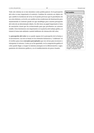 CC-BY-SA • PID_00191345 60 Percepción visual
Todo este sistema no es tan mecánico como podría parecer. En la percepción
del color es muy importante el contexto. Cambiar de contexto un objeto sin
que cambie la incidencia de la luz en él puede provocar que lo percibamos de
un color distinto, y al revés, un cambio en las condiciones de iluminación pero
manteniendo el contexto puede ser que modifique poco nuestra percepción
del color de un determinado objeto. En ello tiene un papel importante el área
de asociación visual que ha evolucionado para que percibamos un entorno
estable. Estos fenómenos son importantes en la práctica del trabajo gráfico, se
tratará el tema más adelante cuando hablemos de interacción del color.
La percepción�del�color no se puede separar de la percepción de la forma y
el movimiento. Las tres se basan en los estímulos luminosos y "colaboran" en
el cerebro para crear conceptos�perceptuales que nos sirvan para reconocer e
interpretar el entorno. Como ya se ha apuntado, en la composición gráfica el
color puede llegar a ocupar la máxima jerarquía en la diferenciación o agru-
pamiento de elementos gráficos y en el establecimiento de pesos visuales.
Ved también
Para entendernos hablamos
del "color" como la capacidad
humana para distinguir dife-
rencias en las longitudes de
onda de la luz visible recibidas
como estímulo. Pero desde la
antropología se ha cuestiona-
do que la misma categoría cul-
tural de "color" sea universal
entre los humanos. Por lo que
sí que somos capaces de perci-
bir "colores" distintos, pero de-
pendiendo de nuestra cultura
esta distinción puede ser rele-
vante o no en la construcción
de significado o en nuestra co-
municación mediante el len-
guaje. Sobre ello, podéis ver el
apartado "El concepto de co-
lor cuestionado" en la sección
"Color y lenguaje verbal", den-
tro del módulo sobre "Cultu-
ra y color" de los materiales de
Imagen y lenguaje visual.
 