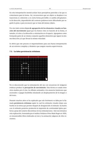 CC-BY-SA • PID_00191345 62 Percepción visual
En esta interpretación mental actúan leyes perceptivas parecidas a las que se
comentaron para la forma. Así, reconocemos que un objeto se desplaza si su
trayectoria es coherente y en cierta forma previsible; si cambia abruptamen-
te de dirección, dependiendo del contexto podemos tener dificultades por se-
guirle la pista o para reconocer que se trata del mismo objeto.
Por otro lado existen leyes�de�agrupación�de�los�elementos�visuales�en�fun-
ción�del�movimiento�igual que los hemos visto en función de la forma, el
tamaño, el color y la ubicación u orientación en el espacio. Agrupamos como
formando parte de un mismo conjunto aquellos elementos que siguen la mis-
ma dirección y/o que llevan la misma velocidad.
Es obvio que este proceso es importantísimo para una buena interpretación
de un entorno complejo y dinámico que asegure nuestra supervivencia.
7.3. La falsa persistencia retiniana
No es desconocido que la estimulación del ojo con secuencias de imágenes
estáticas produce la percepción�de�movimiento. Esta técnica es usada entre
otros medios por el cine, los dibujos animados o los anuncios luminosos que
encienden o apagan bombillas simulando un desplazamiento de la imagen o
del texto.
Durante muchos años se ha explicado que este fenómeno se daba por la lla-
mada persistencia�retiniana según la cual los estímulos visuales dejan una
huella en la retina que persiste después de desaparecido el estímulo. Su fusión
con el estímulo posterior produciría la impresión de continuidad óptica per-
fecta a pesar del carácter discontinuo de las estimulaciones. Aún encontramos
esta explicación, formulada por el médico británico Peter Mark Roget en 1824,
en innumerables libros dedicados al cine y la animación (algunos de ellos re-
cientes).
 