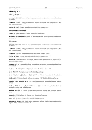 CC-BY-SA • PID_00191345 65 Percepción visual
Bibliografía
Bibliografía básica
Acarín, N. (2001). El cerebro del rey. Vida, sexo, conducta, envejecimiento y muerte. Barcelona:
RBA Libros.
Arnheim, R. (2001). Arte y percepción visual (versión revisada de la ed. original 1954). Ma-
drid: Alianza Editorial.
Carter, R. (2002). El nuevo mapa del cerebro. Barcelona: Integral/RBA.
Bibliografía recomendada
Aicher, O. (2001). Analógico y digital. Barcelona: Gustavo Gili.
Delamare, F.; Guineau, B. (2000). Los materiales del color (ed. original 1999). Barcelona:
Ediciones B.
Referencias
Acarín, N. (2001). El cerebro del rey. Vida, sexo, conducta, envejecimiento y muerte. Barcelona:
RBA Libros.
Arnheim, R. (2001). Arte y percepción visual (versión revisada de la ed. original 1954). Ma-
drid: Alianza Editorial.
Arnheim, R. (1998). El pensamiento visual. Barcelona: Editorial Paidós.
Carter, R. (2002). El nuevo mapa del cerebro. Barcelona: Integral/RBA.
Dondis, D. (1998). La sintaxis de la imagen. Introducción al alfabeto visual (ed. original 1973).
Barcelona: Gustavo Gili.
Gubern, R. (1987). La mirada opulenta; exploración de la iconosfera contemporánea. Barcelona:
Gustavo Gili.
Guyton, A. C. (1997). Tratado de fisiología médica. Madrid: Mc Graw Hill.
Katz, D. (1967). Psicología de la forma. Madrid: Espasa-Calpe.
Kirk, G. S.; Raven, J. E.; Schofield, M. (1987). Los filósofos presocráticos. Madrid: Gredos.
Köhler, W. (1996). Psicología de la forma (ed.original 1929) Madrid: Biblioteca Nueva.
Lindsay, P. H.; Norman, D. A. (1977). Procesamiento de la información humana. Madrid:
Tecnos.
Lindsay, P. H.; Norman, D. A. (1977). Human Information Processing: An Introduction to
Psychology. Nueva York: Academic Press.
Marbot, B. (1988). "El camino hacia el descubrimiento". Historia de la fotografía. Madrid:
Alcor.
Sacks, O. (1996). La isla de los ciegos al color. Barcelona: Anagrama.
Sanz, J. C. (1993). El libro del color. Madrid: Alianza Editorial.
Sausmarez, M. de (1998). Diseño básico. Dinámica de la forma visual en las artes plásticas (ed.
original 1973). Barcelona: Gustavo Gili.
 