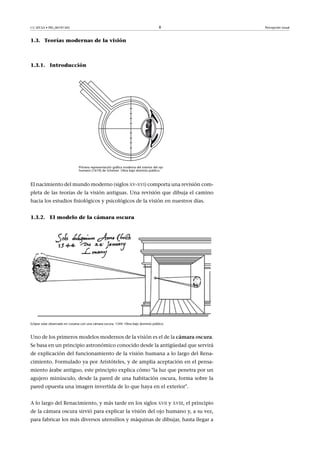CC-BY-SA • PID_00191345 8 Percepción visual
1.3. Teorías modernas de la visión
1.3.1. Introducción
Primera representación gráfica moderna del interior del ojo
humano (1619) de Scheiner. Obra bajo dominio público.
El nacimiento del mundo moderno (siglos XV-XVI) comporta una revisión com-
pleta de las teorías de la visión antiguas. Una revisión que dibuja el camino
hacia los estudios fisiológicos y psicológicos de la visión en nuestros días.
1.3.2. El modelo de la cámara oscura
Eclipse solar observado en Lovaina con una cámara oscura, 1544. Obra bajo dominio público.
Uno de los primeros modelos modernos de la visión es el de la cámara�oscura.
Se basa en un principio astronómico conocido desde la antigüedad que servirá
de explicación del funcionamiento de la visión humana a lo largo del Rena-
cimiento. Formulado ya por Aristóteles, y de amplia aceptación en el pensa-
miento árabe antiguo, este principio explica cómo "la luz que penetra por un
agujero minúsculo, desde la pared de una habitación oscura, forma sobre la
pared opuesta una imagen invertida de lo que haya en el exterior".
A lo largo del Renacimiento, y más tarde en los siglos XVII y XVIII, el principio
de la cámara oscura sirvió para explicar la visión del ojo humano y, a su vez,
para fabricar los más diversos utensilios y máquinas de dibujar, hasta llegar a
 