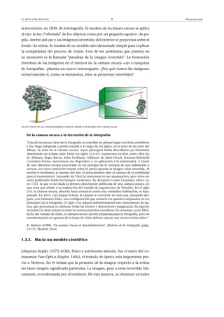 CC-BY-SA • PID_00191345 9 Percepción visual
la invención, en 1839, de la fotografía. El modelo de la cámara oscura se aplica
al ojo: la luz ("rebotada" de los objetos) entra por un pequeño agujero –la pu-
pila– dentro del ojo y las imágenes invertidas del exterior se proyectan sobre el
fondo –la retina. Se trataba de un modelo aún demasiado simple para explicar
la complejidad del proceso de visión. Uno de los problemas que plantea en
su momento es la llamada "paradoja de la imagen invertida". La formación
invertida de las imágenes en el interior de la cámara oscura –ojo o máquina
de fotografiar– plantea un nuevo interrogante: ¿Por qué vemos las imágenes
correctamente si, como se demuestra, éstas se proyectan invertidas?
Sección interior de una cámara fotográfica moderna, basada en el principio de la cámara oscura.
De la cámara oscura a la invención de la fotografía
"Una de las piezas clave de la fotografía se concibió en primer lugar con fines científicos
y fue luego adoptada y perfeccionada a lo largo de los siglos, en el seno de las artes del
dibujo. Se trata de la cámara oscura, cuyos principios había descubierto ya Aristóteles
observando un eclipse solar. Entre los siglos XI y XVI, numerosos escritos, entre ellos los
de Alhazen, Roger Bacon, John Peckham, Gillaume de Saint-Cloud, Erasmus Reinhold
o Gemma Frisius, mencionan ese dispositivo y su aplicación a la astronomía. A través
de una obertura circular practicada en los postigos de la ventana de una habitación a
oscuras, los rayos luminosos trazan sobre la pared opuesta la imagen solar invertida. Al
revelar el fenómeno al mundo del arte, el renacimiento abre el camino de la celebridad
para el instrumento. Leonardo da Vinci lo menciona en sus manuscritos, pero éstos no
serán publicados hasta los tiempos modernos. Su discípulo Cesare Cesariano ofrece ya,
en 1521, la que es sin duda la primera descripción publicada de una cámara oscura, en
una nota que añade a su traducción del tratado de arquitectura de Vitrubio. En el siglo
XVII, la cámara oscura, descrita hasta entonces como una verdadera habitación, se hace
portátil. En 1657, con Kaspar Schott, la cámara se convierte en una caja, tomando des-
pués, con Johannes Zahn, una configuración que anuncia los aparatos empleados en los
principios de la fotografía. El siglo XVIII adopta definitivamente este instrumento de óp-
tica, que presentará en adelante todas las formas y dimensiones imaginarias. Su aspecto
recreativo la sitúa entonces entre los entrenamientos científicos. En resumen, ya en 1865,
fecha del tratado de Zahn, la cámara oscura ya está preparada para la fotografía, pero su
transformación en aparato de la toma de vistas deberá esperar casi ciento treinta años."
B. Marbot (1988). "El camino hacia el descubrimiento". Historia de la Fotografía (págs.
12-13). Madrid: Alcor.
1.3.3. Hacia un modelo científico
Johannes Kepler (1572-1630), físico y astrónomo alemán, fue el autor del As-
tronomiae Pars Óptica (Kepler, 1604), el tratado de óptica más importante pre-
vio a Newton. En él señala que la posición de la imagen respecto a la retina
no tiene ningún significado particular. La imagen, pese a estar invertida físi-
camente, es enderezada por el intelecto. De esta manera, se eliminan ya todos
 