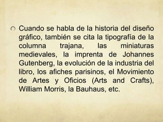 Cuando se habla de la historia del diseño
gráfico, también se cita la tipografía de la
columna trajana, las miniaturas
medievales, la imprenta de Johannes
Gutenberg, la evolución de la industria del
libro, los afiches parisinos, el Movimiento
de Artes y Oficios (Arts and Crafts),
William Morris, la Bauhaus, etc.
 