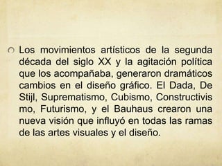 Los movimientos artísticos de la segunda
década del siglo XX y la agitación política
que los acompañaba, generaron dramáticos
cambios en el diseño gráfico. El Dada, De
Stijl, Suprematismo, Cubismo, Constructivis
mo, Futurismo, y el Bauhaus crearon una
nueva visión que influyó en todas las ramas
de las artes visuales y el diseño.
 