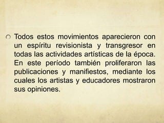 Todos estos movimientos aparecieron con
un espíritu revisionista y transgresor en
todas las actividades artísticas de la época.
En este período también proliferaron las
publicaciones y manifiestos, mediante los
cuales los artistas y educadores mostraron
sus opiniones.
 