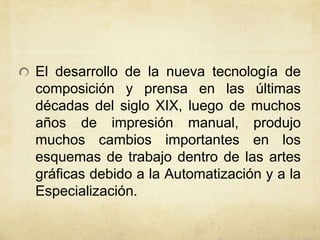 El desarrollo de la nueva tecnología de
composición y prensa en las últimas
décadas del siglo XIX, luego de muchos
años de impresión manual, produjo
muchos cambios importantes en los
esquemas de trabajo dentro de las artes
gráficas debido a la Automatización y a la
Especialización.
 