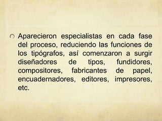 Aparecieron especialistas en cada fase
del proceso, reduciendo las funciones de
los tipógrafos, así comenzaron a surgir
diseñadores de tipos, fundidores,
compositores, fabricantes de papel,
encuadernadores, editores, impresores,
etc.
 