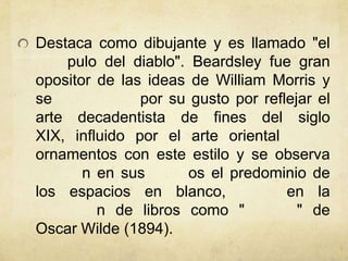 Destaca como dibujante y es llamado "el
pulo del diablo". Beardsley fue gran
opositor de las ideas de William Morris y
se por su gusto por reflejar el
arte decadentista de fines del siglo
XIX, influido por el arte oriental
ornamentos con este estilo y se observa
n en sus os el predominio de
los espacios en blanco, en la
n de libros como " " de
Oscar Wilde (1894).
 