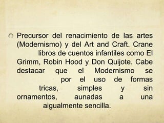 Precursor del renacimiento de las artes
(Modernismo) y del Art and Craft. Crane
libros de cuentos infantiles como El
Grimm, Robin Hood y Don Quijote. Cabe
destacar que el Modernismo se
por el uso de formas
tricas, simples y sin
ornamentos, aunadas a una
aigualmente sencilla.
 