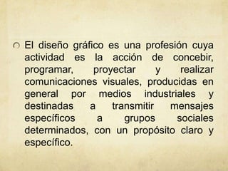 El diseño gráfico es una profesión cuya
actividad es la acción de concebir,
programar, proyectar y realizar
comunicaciones visuales, producidas en
general por medios industriales y
destinadas a transmitir mensajes
específicos a grupos sociales
determinados, con un propósito claro y
específico.
 