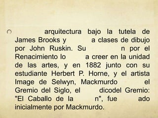arquitectura bajo la tutela de
James Brooks y a clases de dibujo
por John Ruskin. Su n por el
Renacimiento lo a creer en la unidad
de las artes, y en 1882 junto con su
estudiante Herbert P. Horne, y el artista
Image de Selwyn, Mackmurdo el
Gremio del Siglo, el dicodel Gremio:
"El Caballo de la n", fue ado
inicialmente por Mackmurdo.
 