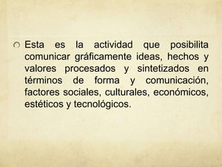Esta es la actividad que posibilita
comunicar gráficamente ideas, hechos y
valores procesados y sintetizados en
términos de forma y comunicación,
factores sociales, culturales, económicos,
estéticos y tecnológicos.
 