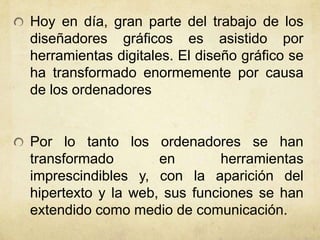 Hoy en día, gran parte del trabajo de los
diseñadores gráficos es asistido por
herramientas digitales. El diseño gráfico se
ha transformado enormemente por causa
de los ordenadores
Por lo tanto los ordenadores se han
transformado en herramientas
imprescindibles y, con la aparición del
hipertexto y la web, sus funciones se han
extendido como medio de comunicación.
 