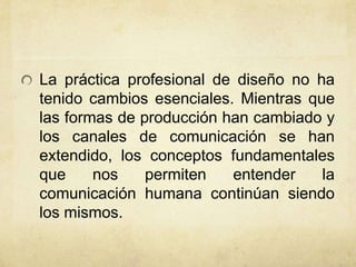 La práctica profesional de diseño no ha
tenido cambios esenciales. Mientras que
las formas de producción han cambiado y
los canales de comunicación se han
extendido, los conceptos fundamentales
que nos permiten entender la
comunicación humana continúan siendo
los mismos.
 
