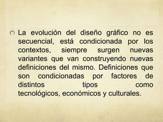 La evolución del diseño gráfico no es
secuencial, está condicionada por los
contextos, siempre surgen nuevas
variantes que van construyendo nuevas
definiciones del mismo. Definiciones que
son condicionadas por factores de
distintos tipos como
tecnológicos, económicos y culturales.
 