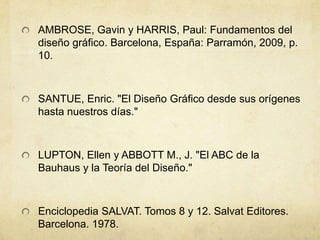AMBROSE, Gavin y HARRIS, Paul: Fundamentos del
diseño gráfico. Barcelona, España: Parramón, 2009, p.
10.
SANTUE, Enric. "El Diseño Gráfico desde sus orígenes
hasta nuestros días."
LUPTON, Ellen y ABBOTT M., J. "El ABC de la
Bauhaus y la Teoría del Diseño."
Enciclopedia SALVAT. Tomos 8 y 12. Salvat Editores.
Barcelona. 1978.
 