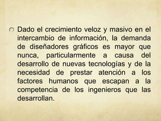 Dado el crecimiento veloz y masivo en el
intercambio de información, la demanda
de diseñadores gráficos es mayor que
nunca, particularmente a causa del
desarrollo de nuevas tecnologías y de la
necesidad de prestar atención a los
factores humanos que escapan a la
competencia de los ingenieros que las
desarrollan.
 