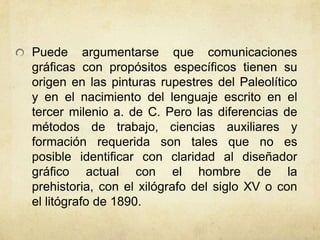 Puede argumentarse que comunicaciones
gráficas con propósitos específicos tienen su
origen en las pinturas rupestres del Paleolítico
y en el nacimiento del lenguaje escrito en el
tercer milenio a. de C. Pero las diferencias de
métodos de trabajo, ciencias auxiliares y
formación requerida son tales que no es
posible identificar con claridad al diseñador
gráfico actual con el hombre de la
prehistoria, con el xilógrafo del siglo XV o con
el litógrafo de 1890.
 