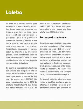 Laletra
La letra es la unidad mínima para
estructurar la comunicación escrita.
Las letras están estructuradas por
t r a z o s q u e l a s d e ﬁn e n c o n
características particulares y
g r u p a l e s q u e n o s p e r m i t e n
diferenciar familias y fuentes. Cada
letra puede ser reproducida
m e d i a n t e t r a z o s v e r t i c a l e s ,
horizontales, diagonales y curvos,
según su anatomía y su proporción
precisa. Están construidas sobre la
base de un cuadrado perfecto, en el
cual las letras más anchas tienen la
misma medida de la altura.
En cuanto a su proporción, las letras
del alfabeto que ocupan el total el
100% de ese cuadrado perfecto, es
decir, que miden lo mismo de alto
que de ancho, son: AMOQV. Un
poco más angostas, con el 75% de
anchura: CDGHNTUXYZ. Las letras
que están trazadas con el 50% de
ancho del cuadrado perfecto:
JKBEFLPRS. Por último, los casos
especiales: la letra I es una sola línea
y la W tiene 150% de ancho.
Partesquelaconforman.
Para deﬁnir con claridad y precisión
una letra necesitamos revisar ciertos
conceptos que deben estar
presentes en ellas. Los caracteres
tipográﬁcos presentan múltiples
formas cuyos nombres son a veces
similares a diferentes partes del
cuerpo humano. Podemos encontrar
oreja, pierna, brazo, ojo, entre otros.
Hasta el momento, no existe una
norma o nomenclatura que uniﬁque
de alguna manera estos conceptos.
En general, todas las letras aparecen
rectas y estables gracias a que se
efectúan ciertos ajustes por
problemas ópticos que aparecen al
11
 