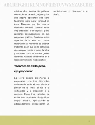 máximo dos fuentes tipográﬁcas,
con opciones de estilo, o jerarquizar
una página aplicando una serie
tipográﬁca para lograr variedad en
éste. Razones por las que el
diseñador necesita conocer estos
importantes conceptos para
aplicarlos adecuadamente en sus
proyectos gráﬁcos. Combinar estos
aspectos de la letra son puntos
importantes al momento de diseñar.
Podemos decir que en la estructura
de cualquier medio impreso la letra,
y la manera como se emplea, genera
identidad. Aspecto fundamental en el
reconocimiento del medio gráﬁco.
Variantesdeeﬆilo:peso,
eje,proporción
L a l e t r a p u e d e d i s e ñ a r s e o
emplearse, con tres diferentes
variantes de estilo: el peso afecta el
grosor de la línea, el eje a la
verticalidad y la proporción a la
anchura. Estas tres variantes de
estilo son opciones tipográﬁcas
i m p o r t a n t e s . A p l i c á n d o l a s
adecuadamente enriquecerán un
medio impreso con dinamismo en su
diseño.
13
ABCDEFGHIJKLMNOPQRSTUVWXYZABCDEF
 
