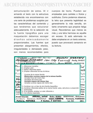 estructuración de estos. Al ir
armando el texto con la estructura
establecida nos encontraremos con
una serie de problemas surgidos por
las características del contenido y
que tendremos que solucionar
adecuadamente. En la selección de
la fuente tipográﬁca para una
maquetación debemos escoger
d i s e ñ o s a d e c u a d a m e n t e
proporcionados. Las fuentes que
presentan alargamientos, efectos,
irregularidades o demasiado peso,
son menos recomendables para
cuerpos de texto. Pueden ser
empleadas para carteles o títulos y
subtítulos. Como podemos observar,
la letra que presenta legibilidad es
generalmente la más sencilla, sin
tanto ornamento que propicie fatiga
visual. Recordemos que menos es
más y una letra hermosa es aquélla
sin exceso. Si está adornada no
debe emplearse en un texto extenso,
puesto que provocará cansancio en
su lectura.
23
ABCDEFGHIJKLMNOPQRSTUVWXYZABCDEF
 