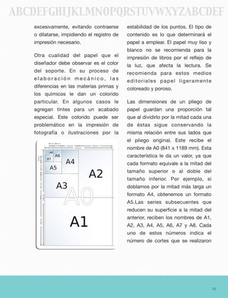 excesivamente, evitando contraerse
o dilatarse, impidiendo el registro de
impresión necesario.
Otra cualidad del papel que el
diseñador debe observar es el color
del soporte. En su proceso de
e l a b o r a c i ó n m e c á n i c o , l a s
diferencias en las materias primas y
los químicos le dan un colorido
particular. En algunos casos le
agregan tintes para un acabado
especial. Este colorido puede ser
problemático en la impresión de
fotografía o ilustraciones por la
estabilidad de los puntos. El tipo de
contenido es lo que determinará el
papel a emplear. El papel muy liso y
blanco no se recomienda para la
impresión de libros por el reﬂejo de
la luz, que afecta la lectura. Se
recomienda para estos medios
editoriales papel ligeramente
coloreado y poroso.
Las dimensiones de un pliego de
papel guardan una proporción tal
que al dividirlo por la mitad cada una
de éstas sigue conservando la
misma relación entre sus lados que
el pliego original. Este recibe el
nombre de A0 (841 x 1189 mm). Esta
característica le da un valor, ya que
cada formato equivale a la mitad del
tamaño superior o al doble del
tamaño inferior. Por ejemplo, si
doblamos por la mitad más larga un
formato A4, obtenemos un formato
A5.Las series subsecuentes que
reducen su superﬁcie a la mitad del
anterior, reciben los nombres de A1,
A2, A3, A4, A5, A6, A7 y A8. Cada
uno de estos números indica el
número de cortes que se realizaron
30
ABCDEFGHIJKLMNOPQRSTUVWXYZABCDEF
 