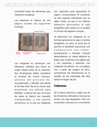 contendrá todos los elementos que
integrarán la página).
Los espacios en blanco de una
página reciben los siguientes
nombres:
Los márgenes se construyen con
diferentes métodos que tienen su
origen desde antes de la imprenta.
Sus dimensiones deben considerar
la utilidad del medio impreso,
a d e m á s d e l p r o c e s o d e
encuadernado y reﬁnado que afecta
al formato ﬁnal. No es lo mismo que
diseñemos una edición para
biblióﬁlo, o edición de lujo, en la que
las áreas en blanco son requisito
indispensable, a una edición
económica, en la que los márgenes
son reducidos para aprovechar el
papel y economizarlo. El contenido
es otro aspecto importante que se
debe cuidar, ya que si es extenso
debemos aprovechar la caja
tipográﬁca para reducir en lo posible
el número de páginas a ocupar.
Al determinar los márgenes en un
formato generamos la caja o mancha
tipográﬁca, es decir, la zona que le
permite al diseñador estructurar una
c o m p o s i c i ó n c o n o r d e n ,
jerarquización y claridad. Cuando
desarrollamos un medio editorial es
lógico que contemos con página par
y non (izquierda y derecha). Los
márgenes se deﬁnen, en una página
non, a partir del margen de lomo,
aumentando las dimensiones en el
sentido de las manecillas del reloj
hasta el margen de pie.
Columnas
Se le llama columna a cada una de
las divisiones verticales en las que se
divide una caja tipográﬁca. Para los
contenidos extensos es conveniente
32
ABCDEFGHIJKLMNOPQRSTUVWXYZABCDEF
 