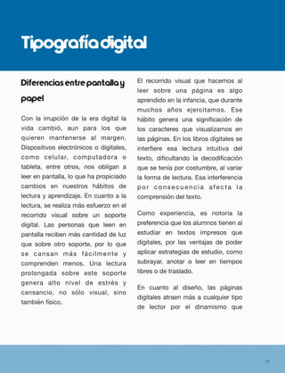 Tipografíadigital
Diferenciasentrepantallay
papel
Con la irrupción de la era digital la
vida cambió, aun para los que
quieren mantenerse al margen.
Dispositivos electrónicos o digitales,
como celular, computadora o
tableta, entre otros, nos obligan a
leer en pantalla, lo que ha propiciado
cambios en nuestros hábitos de
lectura y aprendizaje. En cuanto a la
lectura, se realiza más esfuerzo en el
recorrido visual sobre un soporte
digital. Las personas que leen en
pantalla reciben más cantidad de luz
que sobre otro soporte, por lo que
se cansan más fácilmente y
comprenden menos. Una lectura
prolongada sobre este soporte
genera alto nivel de estrés y
cansancio, no sólo visual, sino
también físico.
El recorrido visual que hacemos al
leer sobre una página es algo
aprendido en la infancia, que durante
muchos años ejercitamos. Ese
hábito genera una signiﬁcación de
los caracteres que visualizamos en
las páginas. En los libros digitales se
interﬁere esa lectura intuitiva del
texto, diﬁcultando la decodiﬁcación
que se tenía por costumbre, al variar
la forma de lectura. Esa interferencia
p o r c o n s e c u e n c i a a f e c t a l a
comprensión del texto.
Como experiencia, es notoria la
preferencia que los alumnos tienen al
estudiar en textos impresos que
digitales, por las ventajas de poder
aplicar estrategias de estudio, como
subrayar, anotar o leer en tiempos
libres o de traslado.
En cuanto al diseño, las páginas
digitales atraen más a cualquier tipo
de lector por el dinamismo que
37
 