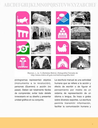 pictogramas representan objetos
(monumento a la revolución),
personas (Guerrero) o acción (no
pasar). Deben ser totalmente fáciles
de comprender, evitar todo detalle
innecesario en su diseño y presentar
unidad gráﬁca en su conjunto.
La escritura manual es una actividad
humana que se reﬁere a la acción y
efecto de escribir o de ﬁgurar el
pensamiento por medio de un
sistema de representación de un
idioma o lengua. Se traza o graba
sobre diversos soportes. La escritura
permite transmitir información,
facilitar la comunicación humana y
3
ABCDEFGHIJKLMNOPQRSTUVWXYZABCDEF
 