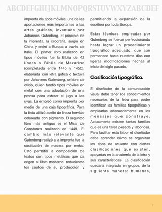 imprenta de tipos móviles, una de las
aportaciones más importantes a las
artes gráﬁcas, inventada por
Johannes Gutenberg. El principio de
la imprenta, la xilografía, surgió en
China y entró a Europa a través de
Italia. El primer libro realizado en
tipos móviles fue la Biblia de 42
líneas o Biblia de Mazarino
(completada entre 1445 y 1450),
elaborada con letra gótica o textura
por Johannes Gutenberg, orfebre de
oﬁcio, quien fundió tipos móviles en
metal con una adaptación de una
prensa para extraer el jugo a las
uvas. La empleó como imprenta por
medio de una caja tipográﬁca. Para
la tinta utilizó aceite de linaza hervido
coloreado con pigmento. El segundo
libro más antiguo es el Misal de
Constanza realizado en 1449. El
c a m b i o m á s r e l e v a n t e q u e
Gutenberg realizó a la imprenta fue la
sustitución de madera por metal.
Esto permitió la composición de
textos con tipos metálicos que da
origen al libro moderno, reduciendo
los costos de su producción y
permitiendo la expansión de la
escritura por toda Europa.
Estas técnicas empleadas por
Gutenberg se fueron perfeccionando
hasta lograr un procedimiento
tipográﬁco adecuado, que aún
permanece hasta nuestros días con
ligeras modiﬁcaciones hechas al
inicio del siglo pasado.
Clasificacióntipográfica.
El diseñador de la comunicación
visual debe tener los conocimientos
necesarios de la letra para poder
identiﬁcar las familias tipográﬁcas y
emplearlas adecuadamente en los
m e n s a j e s q u e c o n s t r u y e .
Actualmente existen tantas familias
que es una tarea pesada y laboriosa.
Para facilitar esta labor el diseñador
debe aprender cómo se organizan
los tipos de acuerdo con ciertas
c l a s i ﬁc a c i o n e s q u e e x i s t e n ,
apoyadas en la anatomía de la letra y
sus características. La clasiﬁcación
quedaría integrada en grupos, de la
siguiente manera: humanas,
7
ABCDEFGHIJKLMNOPQRSTUVWXYZABCDEF
 