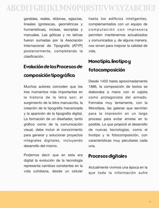 garaldas, reales, didonas, egipcias,
lineales (grotescas, geométricas y
humanísticas), incisas, escriptas y
manuales. Las góticas y no latinas
fueron sumadas por la Asociación
Internacional de Tipografía (ATYP)
posteriormente, completando la
clasiﬁcación.
EvolucióndelosProcesosde
composicióntipográfica  
Muchos autores coinciden que los
tres momentos más importantes en
la historia de la letra son: el
surgimiento de la letra manuscrita, la
creación de la tipografía mecanizada
y la aparición de la tipografía digital.
La formación de un diseñador, tanto
gráﬁco como de la comunicación
visual, debe incluir el conocimiento
para generar y solucionar proyectos
integrales digitales, incluyendo
desarrollo del mismo.
Podemos decir que en esta era
digital la evolución de la tecnología
representa cambios constantes en la
vida cotidiana, desde un celular
hasta los ediﬁcios inteligentes,
complementados con un equipo de
c o m p u t a c i ó n c o n i m p re s o r a
permiten mantenernos actualizados
y comunicados y, de alguna manera,
nos sirven para mejorar la calidad de
vida.
Monotipia,linotipoy
fotocomposición
Desde 1450 hasta aproximadamente
1886, la composición de textos se
elaboraba a mano con el cajista
como protagonista del armado.
Formaba muy lentamente, con la
Monotipia, las galeras que servirían
para la impresión en un largo
proceso para evitar errores en lo
posible. Lo que propició el desarrollo
de nuevas tecnologías, como el
linotipo y la fotocomposición, con
características muy peculiares cada
una.
Procesosdigitales
Actualmente vivimos una época en la
que toda la información sufre
8
ABCDEFGHIJKLMNOPQRSTUVWXYZABCDEF
 