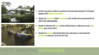 ▪ Donde hay pocos rellenos sanitarios funcionando porque el concepto
basura está dejando de existir.
▪ Donde los bosques están creciendo y los niveles de concentración de
CO2 están decreciendo.
▪ Donde el efluente de agua de las edificaciones y fábricas es aún más
limpio que como entró.
▪ Donde los países industrializados han reducido su necesidad de
recursos y mejoran su forma de vida.
DISEÑO INDUSTRIAL SUSTENTABLE
Licenciatura en Diseño Industrial / UNITEC / Arq. Bertín López
 