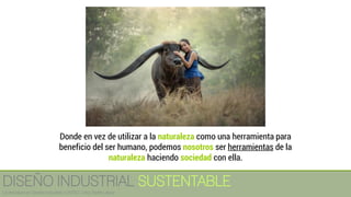 Donde en vez de utilizar a la naturaleza como una herramienta para
beneficio del ser humano, podemos nosotros ser herramientas de la
naturaleza haciendo sociedad con ella.
DISEÑO INDUSTRIAL SUSTENTABLE
Licenciatura en Diseño Industrial / UNITEC / Arq. Bertín López
 
