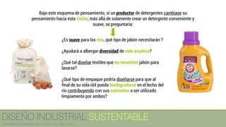 ¿Es suave para los ríos, qué tipo de jabón necesitarán ?
¿Ayudará a albergar diversidad de vida acuática?
¿Qué tal diseñar textiles que no necesiten jabón para
lavarse?
¿Qué tipo de empaque podría diseñarse para que al
final de su vida útil pueda biodegradarse en el lecho del
río contribuyendo con sus nutrientes o ser utilizado
limpiamente por ambos?
Bajo este esquema de pensamiento, si un productor de detergentes cambiase su
pensamiento hacia esta visión; más allá de solamente crear un detergente conveniente y
suave, se preguntaría:
DISEÑO INDUSTRIAL SUSTENTABLE
Licenciatura en Diseño Industrial / UNITEC / Arq. Bertín López
 