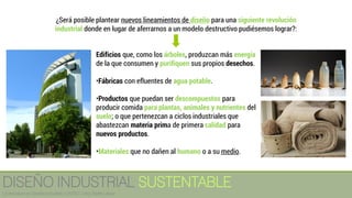 Edificios que, como los árboles, produzcan más energía
de la que consumen y purifiquen sus propios desechos.
•Fábricas con efluentes de agua potable.
•Productos que puedan ser descompuestos para
producir comida para plantas, animales y nutrientes del
suelo; o que pertenezcan a ciclos industriales que
abastezcan materia prima de primera calidad para
nuevos productos.
•Materiales que no dañen al humano o a su medio.
¿Será posible plantear nuevos lineamientos de diseño para una siguiente revolución
industrial donde en lugar de aferrarnos a un modelo destructivo pudiésemos lograr?:
DISEÑO INDUSTRIAL SUSTENTABLE
Licenciatura en Diseño Industrial / UNITEC / Arq. Bertín López
 