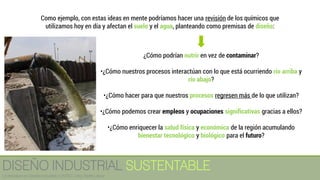 ¿Cómo podrían nutrir en vez de contaminar?
•¿Cómo nuestros procesos interactúan con lo que está ocurriendo río arriba y
río abajo?
•¿Cómo hacer para que nuestros procesos regresen más de lo que utilizan?
•¿Cómo podemos crear empleos y ocupaciones significativas gracias a ellos?
•¿Cómo enriquecer la salud física y económica de la región acumulando
bienestar tecnológico y biológico para el futuro?
Como ejemplo, con estas ideas en mente podríamos hacer una revisión de los químicos que
utilizamos hoy en día y afectan el suelo y el agua, planteando como premisas de diseño:
DISEÑO INDUSTRIAL SUSTENTABLE
Licenciatura en Diseño Industrial / UNITEC / Arq. Bertín López
 