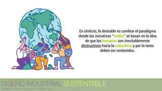 En síntesis, lo deseable es cambiar el paradigma
donde las iniciativas “verdes” se basan en la idea
de que los humanos son inevitablemente
destructivos hacia la naturaleza y por lo tanto
deben ser contenidos.
DISEÑO INDUSTRIAL SUSTENTABLE
Licenciatura en Diseño Industrial / UNITEC / Arq. Bertín López
 