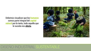Debemos visualizar que los humanos
somos parte integral del capital
natural por lo tanto, todo aquello que
le suceda nos afecta.
DISEÑO INDUSTRIAL SUSTENTABLE
Licenciatura en Diseño Industrial / UNITEC / Arq. Bertín López
 