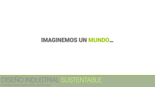 IMAGINEMOS UN MUNDO…
DISEÑO INDUSTRIAL SUSTENTABLE
Licenciatura en Diseño Industrial / UNITEC / Arq. Bertín López
 