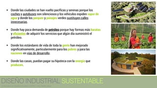 ▪ Donde las ciudades se han vuelto pacíficas y serenas porque los
coches y autobuses son silenciosos y los vehículos expiden vapor de
agua y donde los parques y paisajes verdes sustituyen calles
innecesarias.
▪ Donde hay poca demanda de petróleo porque hay formas más baratas
y eficientes de adquirir los servicios que algún día suministró el
petróleo.
▪ Donde los estándares de vida de toda la gente han mejorado
significativamente, particularmente para los pobres y para las
naciones en vías de desarrollo.
▪ Donde las casas, puedan pagar su hipoteca con la energía que
producen.
DISEÑO INDUSTRIAL SUSTENTABLE
Licenciatura en Diseño Industrial / UNITEC / Arq. Bertín López
 