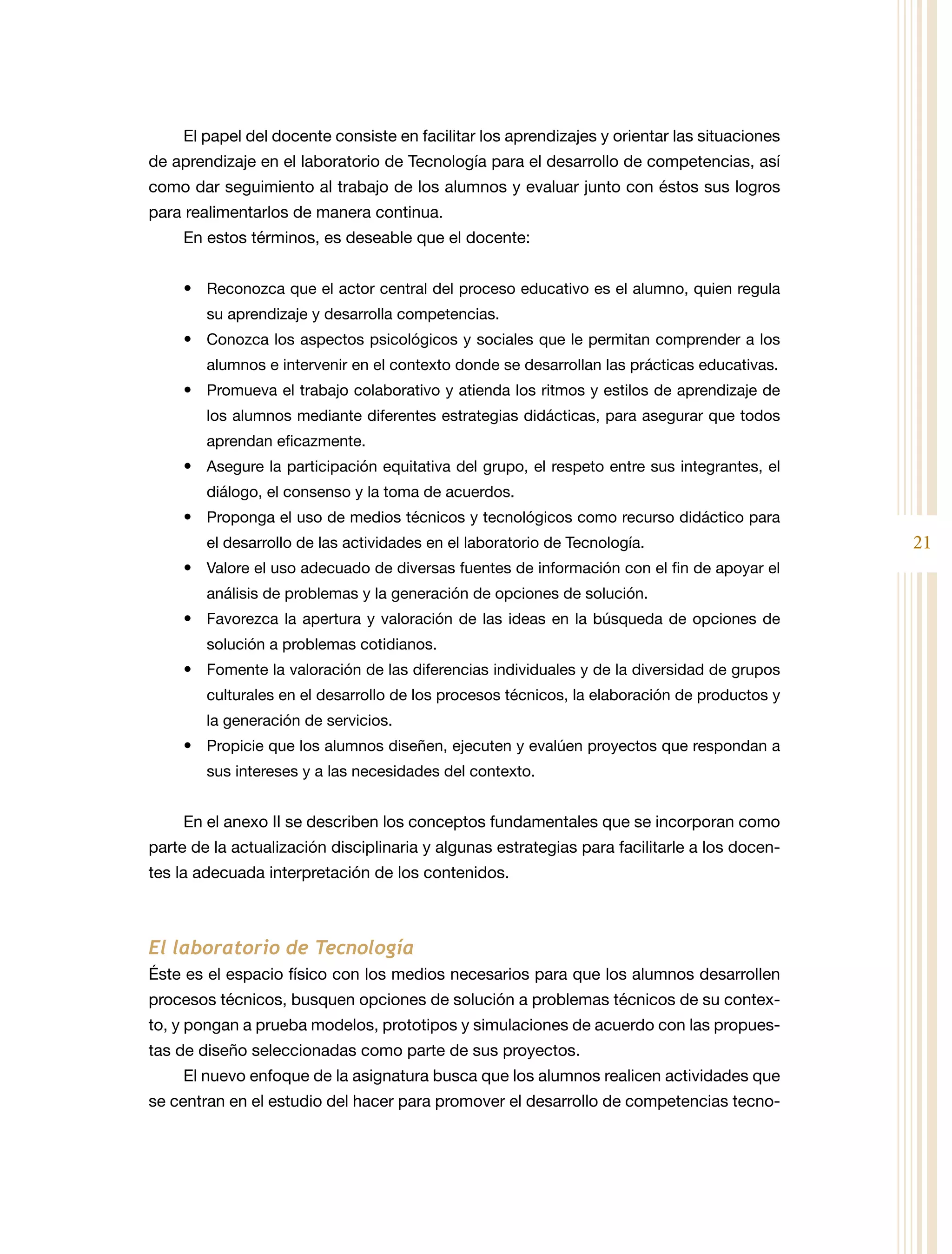 El papel del docente consiste en facilitar los aprendizajes y orientar las situaciones
de aprendizaje en el laboratorio de Tecnología para el desarrollo de competencias, así
como dar seguimiento al trabajo de los alumnos y evaluar junto con éstos sus logros
para realimentarlos de manera continua.
     En estos términos, es deseable que el docente:


     •	 Reconozca que el actor central del proceso educativo es el alumno, quien regula
        su aprendizaje y desarrolla competencias.
     •	 Conozca los aspectos psicológicos y sociales que le permitan comprender a los
        alumnos e intervenir en el contexto donde se desarrollan las prácticas educativas.
     •	 Promueva el trabajo colaborativo y atienda los ritmos y estilos de aprendizaje de
        los alumnos mediante diferentes estrategias didácticas, para asegurar que todos
        aprendan eficazmente.
     •	 Asegure la participación equitativa del grupo, el respeto entre sus integrantes, el
        diálogo, el consenso y la toma de acuerdos.
     •	 Proponga el uso de medios técnicos y tecnológicos como recurso didáctico para
        el desarrollo de las actividades en el laboratorio de Tecnología.                     21
     •	 Valore el uso adecuado de diversas fuentes de información con el fin de apoyar el
        análisis de problemas y la generación de opciones de solución.
     •	 Favorezca la apertura y valoración de las ideas en la búsqueda de opciones de
        solución a problemas cotidianos.
     •	 Fomente la valoración de las diferencias individuales y de la diversidad de grupos
        culturales en el desarrollo de los procesos técnicos, la elaboración de productos y
        la generación de servicios.
     •	 Propicie que los alumnos diseñen, ejecuten y evalúen proyectos que respondan a
        sus intereses y a las necesidades del contexto.


     En el anexo II se describen los conceptos fundamentales que se incorporan como
parte de la actualización disciplinaria y algunas estrategias para facilitarle a los docen-
tes la adecuada interpretación de los contenidos.



El laboratorio de Tecnología
Éste es el espacio físico con los medios necesarios para que los alumnos desarrollen
procesos técnicos, busquen opciones de solución a problemas técnicos de su contex-
to, y pongan a prueba modelos, prototipos y simulaciones de acuerdo con las propues-
tas de diseño seleccionadas como parte de sus proyectos.
     El nuevo enfoque de la asignatura busca que los alumnos realicen actividades que
se centran en el estudio del hacer para promover el desarrollo de competencias tecno-
 