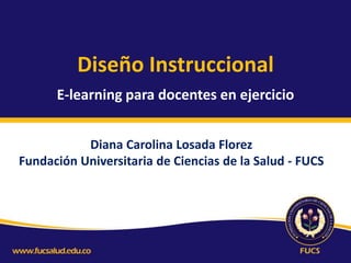 Diseño Instruccional
E-learning para docentes en ejercicio
Diana Carolina Losada Florez
Fundación Universitaria de Ciencias de la Salud - FUCS

 