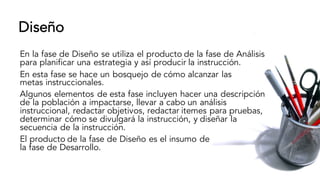 Diseño
En la fase de Diseño se utiliza el producto de la fase de Análisis
para planificar una estrategia y así producir la instrucción.
En esta fase se hace un bosquejo de cómo alcanzar las
metas instruccionales.
Algunos elementos de esta fase incluyen hacer una descripción
de la población a impactarse, llevar a cabo un análisis
instruccional, redactar objetivos, redactar itemes para pruebas,
determinar cómo se divulgará la instrucción, y diseñar la
secuencia de la instrucción.
El producto de la fase de Diseño es el insumo de
la fase de Desarrollo.
 