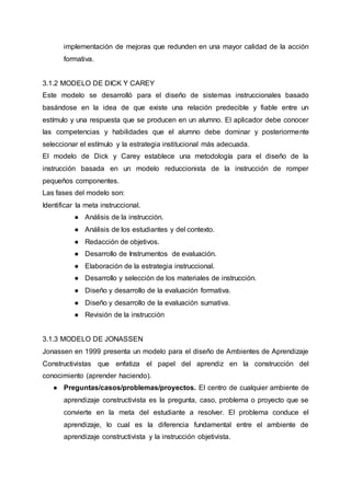 implementación de mejoras que redunden en una mayor calidad de la acción
formativa.
3.1.2 MODELO DE DICK Y CAREY
Este modelo se desarrolló para el diseño de sistemas instruccionales basado
basándose en la idea de que existe una relación predecible y fiable entre un
estímulo y una respuesta que se producen en un alumno. El aplicador debe conocer
las competencias y habilidades que el alumno debe dominar y posteriormente
seleccionar el estímulo y la estrategia institucional más adecuada.
El modelo de Dick y Carey establece una metodología para el diseño de la
instrucción basada en un modelo reduccionista de la instrucción de romper
pequeños componentes.
Las fases del modelo son:
Identificar la meta instruccional.
● Análisis de la instrucción.
● Análisis de los estudiantes y del contexto.
● Redacción de objetivos.
● Desarrollo de Instrumentos de evaluación.
● Elaboración de la estrategia instruccional.
● Desarrollo y selección de los materiales de instrucción.
● Diseño y desarrollo de la evaluación formativa.
● Diseño y desarrollo de la evaluación sumativa.
● Revisión de la instrucción
3.1.3 MODELO DE JONASSEN
Jonassen en 1999 presenta un modelo para el diseño de Ambientes de Aprendizaje
Constructivistas que enfatiza el papel del aprendiz en la construcción del
conocimiento (aprender haciendo).
● Preguntas/casos/problemas/proyectos. El centro de cualquier ambiente de
aprendizaje constructivista es la pregunta, caso, problema o proyecto que se
convierte en la meta del estudiante a resolver. El problema conduce el
aprendizaje, lo cual es la diferencia fundamental entre el ambiente de
aprendizaje constructivista y la instrucción objetivista.
 