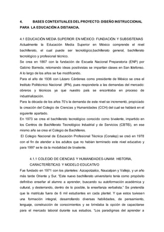 4. BASES CONTEXTUALES DEL PROYECTO: DISEÑO INSTRUCCIONAL
PARA LA EDUCACIÓN A DISTANCIA.
4.1 EDUCACIÓN MEDIA SUPERIOR EN MÉXICO: FUNDACIÓN Y SUBSISTEMAS
Actualmente la Educación Media Superior en México comprende el nivel
bachillerato, el cual puede ser tecnológico,bachillerato general, bachillerato
tecnológico y profesional técnico.
Se crea en 1867 con la fundación de Escuela Nacional Preparatoria (ENP) por
Gabino Barreda, retomando ideas positivistas se impartían clases en San Ildefonso.
A lo largo de los años se fue modificando.
Para el año de 1936 con Lázaro Cárdenas como presidente de México se crea el
Instituto Politécnico Nacional (IPN), pues respondería a las demandas del mercado:
obreros y técnicos ya que nuestro país se encontraba en proceso de
industrialización.
Para la década de los años 70’s la demanda de este nivel se incrementó, propiciado
la creación del Colegio de Ciencias y Humanidades (CCH) del cual se hablará en el
siguiente apartado.
En 1973 se crea el bachillerato tecnológico conocido como bivalente, impartido en
los Centros de Bachillerato Tecnológico Industrial y de Servicios (CBTIS), en ese
mismo año se crea el Colegio de Bachilleres.
El Colegio Nacional de Educación Profesional Técnica (Conalep) se creó en 1978
con el fin de atender a los adultos que no habían terminado este nivel educativo y
para 1997 se le da la modalidad de bivalente.
4.1.1 COLEGIO DE CIENCIAS Y HUMANIDADES-UNAM: HISTORIA,
CARACTERÍSTICAS Y MODELO EDUCATIVO
Fue fundado en 1971 con los planteles: Azcapotzalco, Naucalpan y Vallejo, y un año
más tarde Oriente y Sur. “Este nuevo bachillerato universitario tenía como propósito
definitivo enseñar al alumno a aprender, buscando su autoformación académica y
cultural, y desterrando, dentro de lo posible, la enseñanza verbalista.” Se pretendía
que la matrícula fuera de 6 mil estudiantes en cada plantel. Y que estos tuviesen
una formación integral, desarrollando diversas habilidades, de pensamiento,
lenguaje, construcción de conocimientos y se brindaba la opción de capacitarse
para el mercado laboral durante sus estudios. “Los paradigmas del aprender a
 