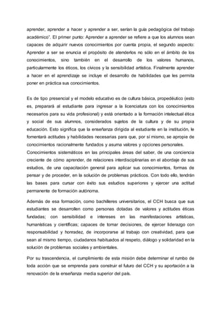 aprender, aprender a hacer y aprender a ser, serían la guía pedagógica del trabajo
académico”. El primer punto: Aprender a aprender se refiere a que los alumnos sean
capaces de adquirir nuevos conocimientos por cuenta propia, el segundo aspecto:
Aprender a ser se enuncia el propósito de atenderlos no sólo en el ámbito de los
conocimientos, sino también en el desarrollo de los valores humanos,
particularmente los éticos, los cívicos y la sensibilidad artística. Finalmente aprender
a hacer en el aprendizaje se incluye el desarrollo de habilidades que les permita
poner en práctica sus conocimientos.
Es de tipo presencial y el modelo educativo es de cultura básica, propedéutico (esto
es, preparará al estudiante para ingresar a la licenciatura con los conocimientos
necesarios para su vida profesional) y está orientado a la formación intelectual ética
y social de sus alumnos, considerados sujetos de la cultura y de su propia
educación. Esto significa que la enseñanza dirigida al estudiante en la institución, le
fomentará actitudes y habilidades necesarias para que, por sí mismo, se apropie de
conocimientos racionalmente fundados y asuma valores y opciones personales.
Conocimientos sistemáticos en las principales áreas del saber, de una conciencia
creciente de cómo aprender, de relaciones interdisciplinarias en el abordaje de sus
estudios, de una capacitación general para aplicar sus conocimientos, formas de
pensar y de proceder, en la solución de problemas prácticos. Con todo ello, tendrán
las bases para cursar con éxito sus estudios superiores y ejercer una actitud
permanente de formación autónoma.
Además de esa formación, como bachilleres universitarios, el CCH busca que sus
estudiantes se desarrollen como personas dotadas de valores y actitudes éticas
fundadas; con sensibilidad e intereses en las manifestaciones artísticas,
humanísticas y científicas; capaces de tomar decisiones, de ejercer liderazgo con
responsabilidad y honradez, de incorporarse al trabajo con creatividad, para que
sean al mismo tiempo, ciudadanos habituados al respeto, diálogo y solidaridad en la
solución de problemas sociales y ambientales.
Por su trascendencia, el cumplimiento de esta misión debe determinar el rumbo de
toda acción que se emprenda para construir el futuro del CCH y su aportación a la
renovación de la enseñanza media superior del país.
 