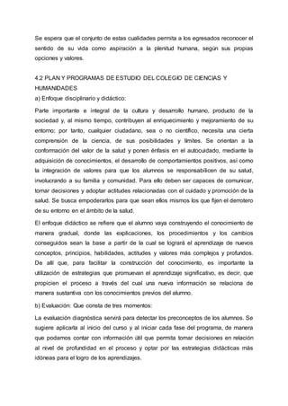 Se espera que el conjunto de estas cualidades permita a los egresados reconocer el
sentido de su vida como aspiración a la plenitud humana, según sus propias
opciones y valores.
4.2 PLAN Y PROGRAMAS DE ESTUDIO DEL COLEGIO DE CIENCIAS Y
HUMANIDADES
a) Enfoque disciplinario y didáctico:
Parte importante e integral de la cultura y desarrollo humano, producto de la
sociedad y, al mismo tiempo, contribuyen al enriquecimiento y mejoramiento de su
entorno; por tanto, cualquier ciudadano, sea o no científico, necesita una cierta
comprensión de la ciencia, de sus posibilidades y límites. Se orientan a la
conformación del valor de la salud y ponen énfasis en el autocuidado, mediante la
adquisición de conocimientos, el desarrollo de comportamientos positivos, así como
la integración de valores para que los alumnos se responsabilicen de su salud,
involucrando a su familia y comunidad. Para ello deben ser capaces de comunicar,
tomar decisiones y adoptar actitudes relacionadas con el cuidado y promoción de la
salud. Se busca empoderarlos para que sean ellos mismos los que fijen el derrotero
de su entorno en el ámbito de la salud.
El enfoque didáctico se refiere que el alumno vaya construyendo el conocimiento de
manera gradual, donde las explicaciones, los procedimientos y los cambios
conseguidos sean la base a partir de la cual se logrará el aprendizaje de nuevos
conceptos, principios, habilidades, actitudes y valores más complejos y profundos.
De allí que, para facilitar la construcción del conocimiento, es importante la
utilización de estrategias que promuevan el aprendizaje significativo, es decir, que
propicien el proceso a través del cual una nueva información se relaciona de
manera sustantiva con los conocimientos previos del alumno.
b) Evaluación: Que consta de tres momentos:
La evaluación diagnóstica servirá para detectar los preconceptos de los alumnos. Se
sugiere aplicarla al inicio del curso y al iniciar cada fase del programa, de manera
que podamos contar con información útil que permita tomar decisiones en relación
al nivel de profundidad en el proceso y optar por las estrategias didácticas más
idóneas para el logro de los aprendizajes.
 