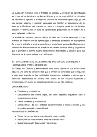 La evaluación formativa tiene la finalidad de detectar y promover los aprendizajes,
así como valorar la eficacia de las actividades y los recursos didácticos utilizados.
Se recomienda aplicarla a lo largo del proceso de enseñanza–aprendizaje, ya que
nos permite observar y registrar evidencias que faciliten un seguimiento de los
avances y dificultades del proceso en cuanto a conceptos, principios, habilidades,
actitudes y valores para el logro de aprendizajes perdurables en el campo de la
salud individual y colectiva.
La evaluación sumativa permite valorar el nivel de dominio alcanzado por los
alumnos en relación con los aprendizajes y temáticas planteados en el programa.
Se propone aplicarla al terminar cada tema o unidad para que pueda utilizarse como
proceso de retroalimentación en el que se le señalen aciertos, fallas y sugerencias
que le permitan al alumno mejorar conocimientos habilidades y actitudes para que
finalmente se le pueda asignar una calificación.
4.3 CARACTERÍSTICAS DEL ESTUDIANTE DEL COLEGIO DE CIENCIAS Y
HUMANIDADES (PERFIL DE EGRESO)
El Colegio de Ciencias y Humanidades tiene como objetivo el que el estudiante
adquiera una serie de conocimientos que le brinden los contenidos que se requieren
a este nivel, además de las habilidades académicas, actitudes y valores que le
permitirán desarrollarse de manera más óptima en sus estudios superiores y
profesionales, sin olvidar los aspectos personales en su vida cotidiana.
CONOCIMIENTOS:
● Científicos y humanísticos.
● Estructuración del idioma inglés, así como aspectos lingüísticos para la
comprensión de textos.
● Textos científicos y humanísticos.
● Características de dos métodos (experimentales e histórico-social) y dos
lenguajes (español y matemáticas).
HABILIDADES ACADÉMICAS:
● Tomar decisiones de manera informada y responsable.
● Relacionar los conocimientos entre las diversas áreas.
● Buscar información documental y electrónica.
 
